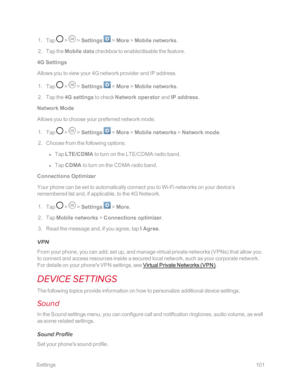 Page 108 Settings101
 1. Tap  >  > Settings  > More > Mobile networks.
 2. Tap the Mobile data checkbox to enable/disable the feature.
4G Settings
Allows you to view your 4G network provider and IP address.
 1. Tap  >  > Settings  > More > Mobile networks. 
 2. Tap the 4G settings to check Network operator and IP address.
Network Mode
Allows you to choose your preferred network mode.
 1. Tap  >  > Settings  > More > Mobile networks > Network mode.
 2. Choose from the following options:
 l Tap LTE/CDMA to turn on...