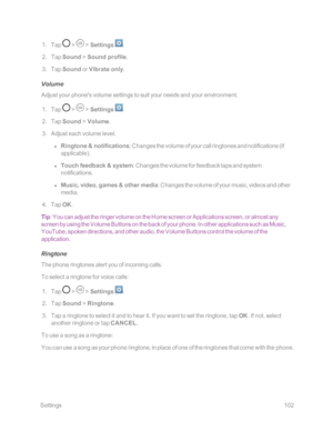 Page 109 Settings102
 1. Tap  >  > Settings .
 2. Tap Sound > Sound profile.
 3. Tap Sound or Vibrate only.
Volume
Adjust your phone's volume settings to suit your needs and your environment.
 1. Tap  >  > Settings .
 2. Tap Sound > Volume.
 3. Adjust each volume level.
 l Ringtone & notifications: Changes the volume of your call ringtones and notifications (if 
applicableyf.
 l Touch feedback & system: Changes the volume for feedback taps and system 
notifications.
 l Music, video, games & other media:...
