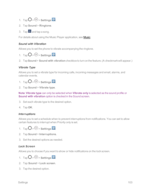 Page 110 Settings103
 1. Tap  >  > Settings .
 2. Tap Sound > Ringtone.
 3. Tap  and tap a song.
For details about using the Music Player application, see Music.
Sound with Vibration
Allows you to set the phone to vibrate accompanying the ringtone.
 1. Tap  >  > Settings .
 2. Tap Sound > Sound with vibration checkbox to turn on the feature. (A checkmark will appear.yf
Vibrate Type
Allows you to set a vibrate type for incoming calls, incoming messages and email, alarms, and 
calendar events.
 1. Tap  >  >...