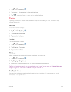 Page 112 Settings105
 1. Tap  >  > Settings .
 2. Tap Sound > Message/call voice notifications.
 3. Tap  to turn the feature on and set the desired options.
Display
Adjusting your phone's display settings not only helps you see what you want, it can also help 
increase battery life.
Font Type
Choose the desired font type.
 1. Tap  >  > Settings .
 2. Tap Display > Font type.
 3. Tap a desired font type.
Font Size
Choose the desired font size.
 1. Tap  >  > Settings .
 2. Tap Display > Font size.
 3. Tap a...