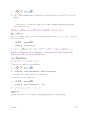 Page 113 Settings106
 1. Tap  >  > Settings .
 2. Tap the Auto-rotate screen checkbox to automatically rotate the screen. (A checkmark will 
appear.yf
– or –
To disable the auto-rotate feature, tap the Auto-rotate screen checkbox again so that the 
checkmark is removed.
Note: Some applications on your phone do not support the Auto-rotate feature.
Screen Timeout
Select how long the display screen remains backlit after you touch the screen or press a key before 
the screen darkens.
 1. Tap  >  > Settings .
 2. Tap...