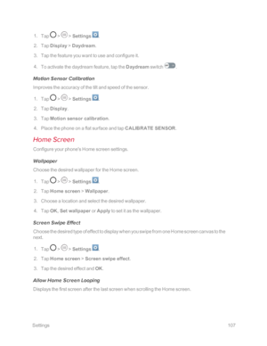 Page 114 Settings107
 1. Tap  >  > Settings .
 2. Tap Display > Daydream.
 3. Tap the feature you want to use and configure it.
 4. To activate the daydream feature, tap the Daydream switch . 
Motion Sensor Calibration
Improves the accuracy of the tilt and speed of the sensor.
 1. Tap  >  > Settings .
 2. Tap Display.
 3. Tap Motion sensor calibration.
 4. Place the phone on a flat surface and tap CALIBRATE SENSOR.
Home Screen
Configure your phone's Home screen settings.
Wallpaper
Choose the desired...