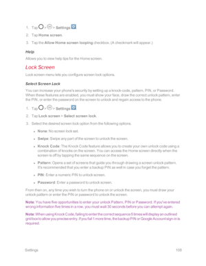 Page 115 Settings108
 1. Tap  >  > Settings .
 2. Tap Home screen.
 3. Tap the Allow Home screen looping checkbox. (A checkmark will appear.yf
Help
Allows you to view help tips for the Home screen.
Lock Screen
Lock screen menu lets you configure screen lock options.
Select Screen Lock
You can increase your phone's security by setting up a knock-code, pattern, PIN, or Password. 
When these features are enabled, you must show your face, draw the correct unlock pattern, enter 
the PIN, or enter the password on...