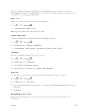 Page 116 Settings109
If you've forgotten your password and you‘ve set up a Google Account on the phone, tap the 
Forgot pattern? button. You will be able to unlock the phone with your Google Account username 
and password or entering you Backup PIN. 
Smart Lock
Allows you to set when to automatically unlock the phone.
 1. Tap  >  > Settings .
 2. Tap Lock screen > Smart Lock.
Note: If you use this function, set a screen lock first.
Screen Swipe Effect
Choose the desired screen swipe effect when you swipe the...