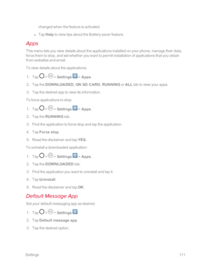 Page 118 Settings111
changed when the feature is activated. 
 l Tap Help to view tips about the Battery saver feature.
Apps
This menu lets you view details about the applications installed on your phone, manage their data, 
force them to stop, and set whether you want to permit installation of applications that you obtain 
from websites and email.
To view details about the applications:
 1. Tap  >  > Settings  > Apps.
 2. Tap the DOWNLOADED, ON SD CARD, RUNNING or ALL tab to view your apps.
 3. Tap the desired...