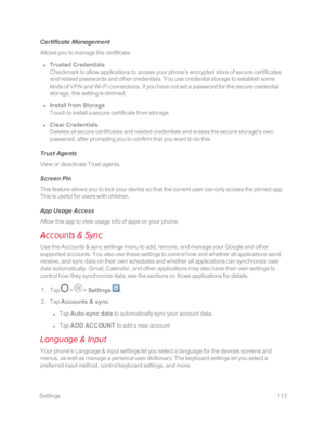 Page 120 Settings113
Certificate Management
Allows you to manage the certificate.
 n Trusted Credentials
Checkmark to allow applications to access your phone’s encrypted store of secure certificates 
and related passwords and other credentials. You use credential storage to establish some 
kinds of VPN and Wi-Fi connections. If you have not set a password for the secure credential 
storage, this setting is dimmed.
 n Install from Storage
Touch to install a secure certificate from storage.
 n Clear Credentials...