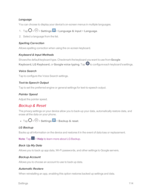 Page 121 Settings114
Language
You can choose to display your device's on-screen menus in multiple languages.
 1. Tap  >  > Settings  > Language & input > Language.
 2. Select a language from the list.
Spelling Correction
Allows spelling correction when using the on-screen keyboard. 
Keyboard & Input Methods
Shows the default keyboard type. Checkmark the keyboard you want to use from Google 
Keyboard, LG Keyboard, or Google voice typing. Tap  to configure each keyboard’s settings. 
Voice Search
Tap to...