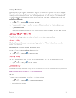 Page 122 Settings115
Factory Data Reset
Resetting the phone restores all the factory defaults, including personal data from phone storage, 
information about your Google Account, any other accounts, your system and application settings, 
and any downloaded applications. After resetting the phone, the next time you turn on the phone, 
you‘re prompted to reenter the same kind of information as when you first started the phone. See 
Activation and Service.
 1. Tap  >  > Settings  > Backup & reset.
 2. If you are...