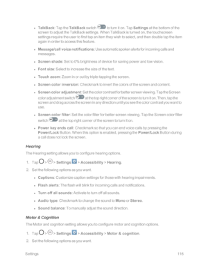 Page 123 Settings116
 l TalkBack: Tap the TalkBack switch  to turn it on. Tap Settings at the bottom of the 
screen to adjust the TalkBack settings. When TalkBack is turned on, the touchscreen 
settings require the user to first tap an item they wish to select, and then double tap the item 
again in order to access this feature.
 l Message/call voice notifications: Use automatic spoken alerts for incoming calls and 
messages.
 l Screen shade: Set to 0yb brightness of device for saving power and low vision.
 l...