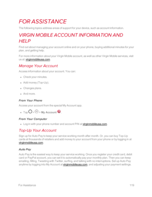 Page 126 ForAssistance119
FOR ASSISTANCE
The following topics address areas of support for your device, such as account information.
VIRGIN MOBILE ACCOUNT INFORMATION AND 
HELP
Find out about managing your account online and on your phone, buying additional minutes for your 
plan, and getting help.
For more information about your Virgin Mobile account, as well as other Virgin Mobile services, visit 
us at: virginmobileusa.com.
Manage Your Account
Access information about your account. You can:
 n Check your...