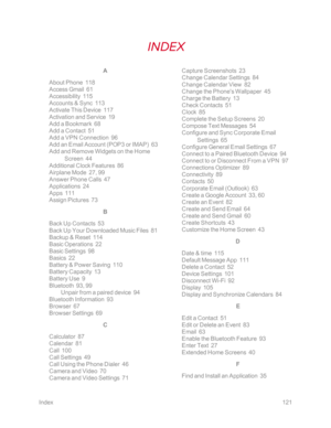 Page 128Index121
A
About Phone  118
Access Gmail  61
Accessibility  115
Accounts & Sync  113
Activate This Device  117
Activation and Service  19
Add a Bookmark  68
Add a Contact  51
Add a VPN Connection  96
Add an Email Account (POP3 or IMAPyf  63
Add and Remove Widgets on the Home 
Screen  44
Additional Clock Features  86
Airplane Mode  27, 99
Answer Phone Calls  47
Applications  24
Apps  111
Assign Pictures  73
B
Back Up Contacts  53
Back Up Your Downloaded Music Files  81
Backup & Reset  114
Basic Operations...