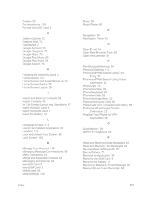 Page 129Index122
Folders  85
For Assistance  119
Format microSD Card  9
G
Gallery Options  72
Gesture Shot  72
Get Started  2
Google Account  33
Google Hangouts  77
Google Maps  76
Google Play Music  80
Google Play Store  34
Google Search  78
H
Handling the microSIM Card  3
Home Screen  107
Home Screen and Applications List  22
Home Screen Basics  39
Home Screen Layout  39
I
Import and Back Up Contacts  53
Import Contacts  53
In-Call Screen Layout and Operations  47
Insert microSD Card  6
Insert microSIM Card...