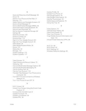 Page 130Index123
S
Save and Resume a Draft Message  56
Scout  76
Search Your Phone and the Web  31
Security  112
Select Options and Navigate Screens  22
Send a Gmail Message  61
Send a Multimedia Message (MMSyf  55
Send Information Using Bluetooth  95
Set an Event Reminder  83
Set Up Secure Credential Storage  96
Setings  98
Share & Connect  100
Share a Contact  52
Shortcut Key  115
Sign in to Your Google Account  60
Sign into Your Google Account  34
Silent Mode  26
Silent Mode/Airplane Mode  26
Sound  101...