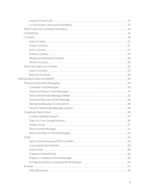 Page 4iii
Answer Phone Calls47
In-Call Screen Layout and Operations47
Place Calls from Contacts/Call History49
Call Settings49
Contacts50
Add a Contact51
Check Contacts51
Edit a Contact51
Delete a Contact52
Merge and Separate Contacts52
Share a Contact52
Import and Back Up Contacts53
Import Contacts53
Back Up Contacts53
MESSAGING AND INTERNET54
Text and Multimedia Messaging54
Compose Text Messages54
Read and Reply to Text Messages54
Send a Multimedia Message (MMSyf55
Save and Resume a Draft Message56
Managing...