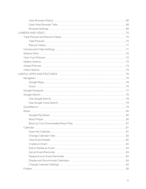 Page 5iv
View Browser History68
Open New Browser Tabs68
Browser Settings69
CAMERA AND VIDEO70
Take Pictures and Record Videos70
Take Pictures70
Record Videos71
Camera and Video Settings71
Gesture Shot72
View Your Pictures72
Gallery Options72
Assign Pictures73
Video Options74
USEFUL APPS AND FEATURES76
Navigation76
Google Maps76
Scout76
Google Hangouts77
Google Search78
Use Google Search78
Use Google Voice Search78
QuickMemo+79
Music80
Google Play Music80
Music Player80
Back Up Your Downloaded Music Files81...