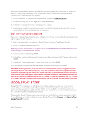 Page 41 BasicOperations34
If you don’t have a Google Account, you will be prompted to create one. If you have an enterprise 
account through your company or other organization, your IT department may have special 
instructions on how to sign into that account.
 1. From a computer, or from your phone's Browser, navigate to www.google.com.
 2. On the main page, tap or click Sign in > Create an account.
 3. Follow the on-screen prompts to create your free account.
 4. Log into your provided email address,...