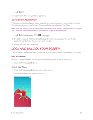 Page 43 BasicOperations36
 1. Tap  > .
 2. Tap the icon of the newly installed application.
Reinstall an Application
If the Android Operating System is ever updated, any data contained on the phone will be erased. 
The only data stored on the phone are Google applications available via Play Store.
Note: Pictures, videos, applications and music are stored in the phone's internal memory. Contacts 
and Calendars are stored remotely on your remote Google or Outlook servers.
 1. Tap  >  > Play Store  >  > My...
