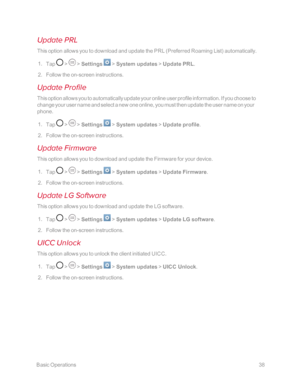 Page 45 BasicOperations38
Update PRL
This option allows you to download and update the PRL (Preferred Roaming Listyf automatically.
 1. Tap  >  > Settings  > System updates > Update PRL.
 2. Follow the on-screen instructions.
Update Profile
This option allows you to automatically update your online user profile information. If you choose to 
change your user name and select a new one online, you must then update the user name on your 
phone.
 1. Tap  >  > Settings  > System updates > Update profile.
 2. Follow...