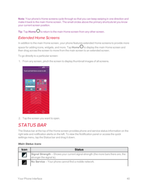 Page 47 YourPhoneInterface40
Note: Your phone’s Home screens cycle through so that you can keep swiping in one direction and 
make it back to the main Home screen. The small circles above the primary shortcuts let you know 
your current screen position.
Tip: Tap Home  to return to the main Home screen from any other screen. 
Extended Home Screens
In addition to the main Home screen, your phone features extended Home screens to provide more 
space for adding icons, widgets, and more. Tap Home  to display the...