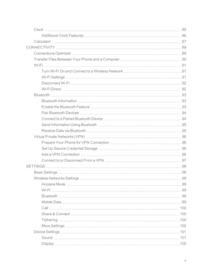 Page 6v
Clock85
Additional Clock Features86
Calculator87
CONNECTIVITY89
Connections Optimizer89
Transfer Files Between Your Phone and a Computer90
Wi-Fi91
Turn Wi-Fi On and Connect to a Wireless Network91
Wi-Fi Settings91
Disconnect Wi-Fi92
Wi-Fi Direct92
Bluetooth93
Bluetooth Information93
Enable the Bluetooth Feature93
Pair Bluetooth Devices94
Connect to a Paired Bluetooth Device94
Send Information Using Bluetooth95
Receive Data via Bluetooth95
Virtual Private Networks (VPNyf96
Prepare Your Phone for VPN...