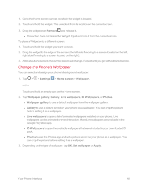 Page 52 YourPhoneInterface45
 1. Go to the Home screen canvas on which the widget is located.
 2. Touch and hold the widget. This unlocks it from its location on the current screen.
 3. Drag the widget over Remove  and release it.
 l This action does not delete the Widget. It just removes it from the current canvas.
To place a Widget onto a different screen:
 1. Touch and hold the widget you want to move.
 2. Drag the widget to the edge of the screen (the left side if moving to a screen located on the left,...
