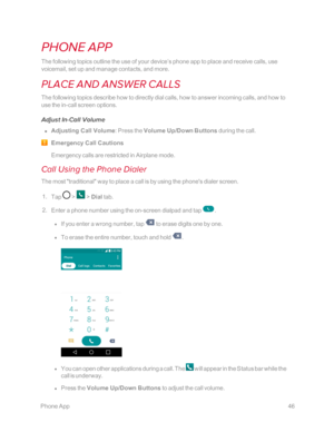 Page 53 PhoneApp46
PHONE APP
The following topics outline the use of your device’s phone app to place and receive calls, use 
voicemail, set up and manage contacts, and more.
PLACE AND ANSWER CALLS
The following topics describe how to directly dial calls, how to answer incoming calls, and how to 
use the in-call screen options.
Adjust In-Call Volume
 n Adjusting Call Volume: Press the Volume Up/Down Buttons during the call.
Emergency Call Cautions
Emergency calls are restricted in Airplane mode.
Call Using the...