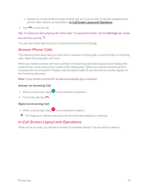 Page 54 PhoneApp47
 l Use the on-screen buttons to add another call, put a call on hold, to use the speakerphone, 
and for other options, as described in In-Call Screen Layout and Operations.
 3. Tap  to end the call.
Tip: To redial your last outgoing call, follow step 1 to access the Dialer, tap the Call logs tab, locate 
the call entry and tap .
You can also make calls from your Contacts list and from the Call logs.
Answer Phone Calls
The following information lets you know how to answer incoming calls, mute...
