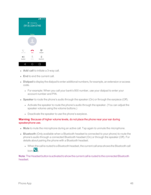 Page 55 PhoneApp48
 n Add call to initiate a 3-way call. 
 n End to end the current call.
 n Dialpad to display the dialpad to enter additional numbers, for example, an extension or access 
code.
 l For example: When you call your bank’s 800 number, use your dialpad to enter your 
account number and PIN.
 n Speaker to route the phone’s audio through the speaker (Onyf or through the earpiece (Offyf. 
 l Activate the speaker to route the phone’s audio through the speaker. (You can adjust the 
speaker volume using...