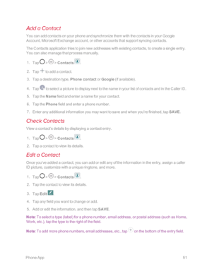 Page 58 PhoneApp51
Add a Contact
You can add contacts on your phone and synchronize them with the contacts in your Google 
Account, Microsoft Exchange account, or other accounts that support syncing contacts.
The Contacts application tries to join new addresses with existing contacts, to create a single entry. 
You can also manage that process manually.
 1. Tap  >  > Contacts .
 2. Tap  to add a contact.
 3. Tap a destination type, Phone contact or Google (if availableyf.
 4. Tap  to select a picture to display...