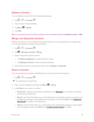 Page 59 PhoneApp52
Delete a Contact
You can delete a contact from the contacts details page.
 1. Tap  >  > Contacts .
 2. Tap a contact to view its details.
 3. Tap Menu  > Delete.
 4. Tap YES.
Tip: You can also touch and hold the contact from the contact list and then tap Delete contact > YES.
Merge and Separate Contacts
When you have two or more entries for the same contact, you can merge them into a single entry. 
You can also separate contacts that were joined.
 1. Tap  >  > Contacts .
 2. Tap  > Manage...