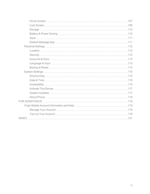 Page 7vi
Home Screen107
Lock Screen108
Storage110
Battery & Power Saving110
Apps111
Default Message App111
Personal Settings112
Location112
Security112
Accounts & Sync113
Language & Input113
Backup & Reset114
System Settings115
Shortcut Key115
Date & Time115
Accessibility115
Activate This Device117
System Updates117
About Phone118
FOR ASSISTANCE119
Virgin Mobile Account Information and Help119
Manage Your Account119
Top-Up Your Account119
INDEX121 