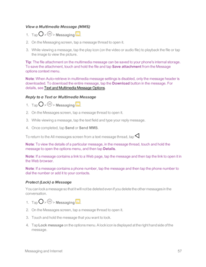Page 64 MessagingandInternet57
View a Multimedia Message (MMSyf
 1. Tap  >  > Messaging .
 2. On the Messaging screen, tap a message thread to open it.
 3. While viewing a message, tap the play icon (on the video or audio fileyf to playback the file or tap 
the image to view the picture.
Tip: The file attachment on the multimedia message can be saved to your phone's internal storage. 
To save the attachment, touch and hold the file and tap Save attachment from the Message 
options context menu.
Note: When...