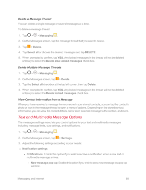 Page 65 MessagingandInternet58
Delete a Message Thread
You can delete a single message or several messages at a time.
To delete a message thread: 
 1. Tap  >  > Messaging .
 2. On the Messages screen, tap the message thread that you want to delete. 
 3. Tap  > Delete. 
 4. Tap Select all or choose the desired messages and tap DELETE.
 5. When prompted to confirm, tap YES. Any locked messages in the thread will not be deleted 
unless you select the Delete also locked messages check box. 
Delete Multiple Message...