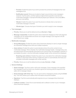 Page 66 MessagingandInternet59
 o Preview: Enable this option if you wish to preview the contents of messages when new 
messages arrive.
 o Notification sound: Allows you to select a ringer to sound when a new message is 
received. Tap this option, and then select a ringtone that is specific to new text and 
multimedia messages. A sample will briefly be played upon selection, then press OK to 
save your new setting.
 o Vibrate: Enable this option if you want the phone to vibrate when a new text or 
multimedia...