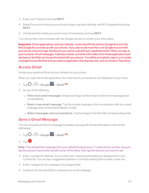 Page 68 MessagingandInternet61
 3. Enter your Password and tap NEXT.
 4. Select if you want to back up your phone's apps, app data, settings, and Wi-Fi passwords and tap 
NEXT.
 5. Checkmark the entries you want to sync (if necessaryyf and tap NEXT.
Your phone then communicates with the Google servers to confirm your information. 
Important: Some applications, such as Calendar, work only with the primary Google Account (the 
first Google Account set up with your phoneyf. If you plan to use more than one...