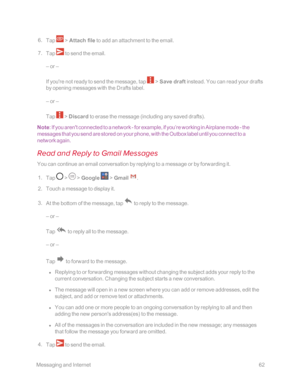 Page 69 MessagingandInternet62
 6. Tap  > Attach file to add an attachment to the email.
 7. Tap  to send the email.
– or –
If you're not ready to send the message, tap  > Save draft instead. You can read your drafts 
by opening messages with the Drafts label.
– or –
Tap  > Discard to erase the message (including any saved draftsyf.
Note: If you aren't connected to a network - for example, if you’re working in Airplane mode - the 
messages that you send are stored on your phone, with the Outbox label...