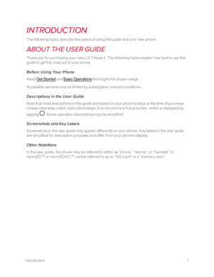 Page 8Introduction1
INTRODUCTION
The following topics describe the basics of using this guide and your new phone.
ABOUT THE USER GUIDE
Thank you for purchasing your new LG Tribute 2. The following topics explain how best to use this 
guide to get the most out of your phone.
Before Using Your Phone
Read Get Started and Basic Operations thoroughly for proper usage.
Accessible services may be limited by subscription contract conditions.
Descriptions in the User Guide
Note that most descriptions in this guide are...