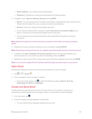 Page 71 MessagingandInternet64
 l Email address: Your Outlook work email address.
 l Password: Typically your network access password (case-sensitiveyf.
 4. If needed, enter a Server address, Domain and tap NEXT.
 l Server: Your exchange server's remote email address. Typically starts with mail.XXX.com. 
Obtain this information from your company's network administrator.
 l Domain: Enter your network domain\login username.
 l If your network requires SSL encryption, tap the Use secure connection (SSLyf...