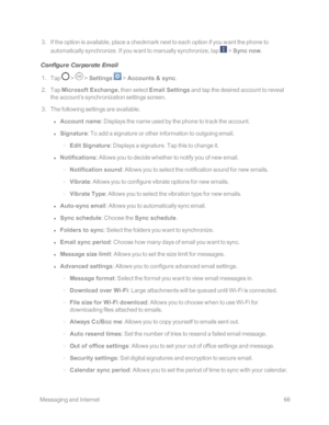 Page 73 MessagingandInternet66
 3. If the option is available, place a checkmark next to each option if you want the phone to 
automatically synchronize. If you want to manually synchronize, tap  > Sync now.
Configure Corporate Email
 1. Tap  >  > Settings  > Accounts & sync.
 2. Tap Microsoft Exchange, then select Email Settings and tap the desired account to reveal 
the account’s synchronization settings screen.
 3. The following settings are available.
 l Account name: Displays the name used by the phone to...