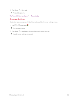 Page 76 MessagingandInternet69
 2. Tap Menu  > New tab.
A new tab appears.
Tip: To switch tabs, tap Menu  > Recent tabs.
Browser Settings
Customize your experience with the Internet through the browser settings menu.
 1. Tap  >  > Chrome .
The browser opens.
 2. Tap Menu  > Settings and customize your browser settings.
Your browser settings are saved. 