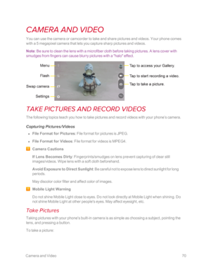 Page 77 CameraandVideo70
CAMERA AND VIDEO
You can use the camera or camcorder to take and share pictures and videos. Your phone comes 
with a 5 megapixel camera that lets you capture sharp pictures and videos.
Note: Be sure to clean the lens with a microfiber cloth before taking pictures. A lens cover with 
smudges from fingers can cause blurry pictures with a "halo" effect.
TAKE PICTURES AND RECORD VIDEOS
The following topics teach you how to take pictures and record videos with your phone’s camera....