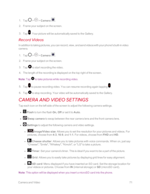 Page 78 CameraandVideo71
 1. Tap  >  > Camera . 
 2. Frame your subject on the screen.
 3. Tap . Your picture will be automatically saved to the Gallery. 
Record Videos
In addition to taking pictures, you can record, view, and send videos with your phone's built-in video 
camera.
 1. Tap  >  > Camera . 
 2. Frame your subject on the screen.
 3. Tap  to start recording the video.
 4. The length of the recording is displayed on the top right of the screen.
Note: Tap  to take pictures while recording video....