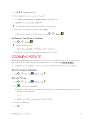 Page 84 UsefulAppsandFeatures77
 1. Tap  >  > Play Store .
 2. Tap the Search bar and search for "scout".
 3. Tap Scout GPS Navigation & Meet Up from the results list.
 4. Tap INSTALL, and then tap ACCEPT.
The app will be downloaded and installed on your phone.
 5. When the download has completed, tap OPEN. 
 l To open the app from the Home screen, tap  >  > Scout .
Use Scout as Your Personal Navigator
 1. Tap  >  > Scout .
The Scout app will open.
 l If prompted, accept the terms of use before...