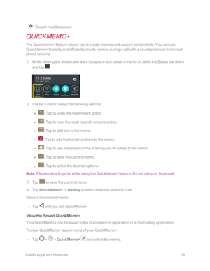 Page 86 UsefulAppsandFeatures79
Search results appear.
QUICKMEMO+
The QuickMemo+ feature allows you to create memos and capture screenshots. You can use 
QuickMemo+ to easily and efficiently create memos during a call with a saved picture or from most 
phone screens. 
 1. While viewing the screen you want to capture and create a memo on, slide the Status bar down 
and tap .
 2. Create a memo using the following options: 
 l : Tap to undo the most recent action. 
 l : Tap to redo the most recently undone action....