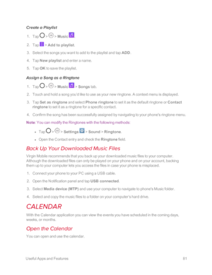 Page 88 UsefulAppsandFeatures81
Create a Playlist
 1. Tap  >  > Music .
 2. Tap  > Add to playlist.
 3. Select the songs you want to add to the playlist and tap ADD.
 4. Tap New playlist and enter a name.
 5. Tap OK to save the playlist.
Assign a Song as a Ringtone
 1. Tap  >  > Music  > Songs tab.
 2. Touch and hold a song you’d like to use as your new ringtone. A context menu is displayed.
 3. Tap Set as ringtone and select Phone ringtone to set it as the default ringtone or Contact 
ringtone to set it as a...