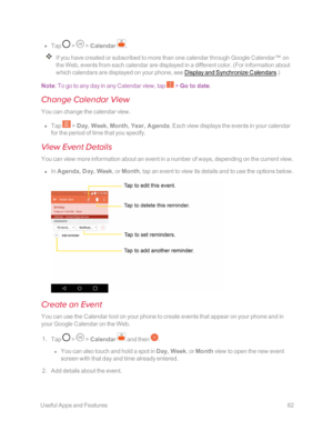Page 89 UsefulAppsandFeatures82
 n Tap  >  > Calendar .
If you have created or subscribed to more than one calendar through Google Calendar™ on 
the Web, events from each calendar are displayed in a different color. (For information about 
which calendars are displayed on your phone, see Display and Synchronize Calendars.yf
Note: To go to any day in any Calendar view, tap  > Go to date.
Change Calendar View
You can change the calendar view.
 n Tap  > Day, Week, Month, Year, Agenda. Each view displays the events...