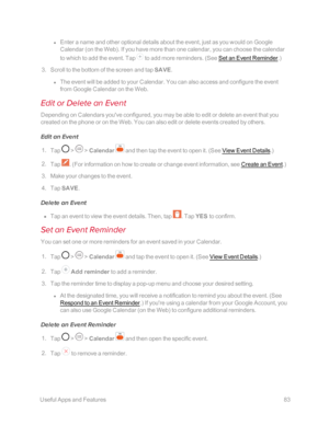 Page 90 UsefulAppsandFeatures83
 l Enter a name and other optional details about the event, just as you would on Google 
Calendar (on the Webyf. If you have more than one calendar, you can choose the calendar 
to which to add the event. Tap  to add more reminders. (See Set an Event Reminder.yf
 3. Scroll to the bottom of the screen and tap SAVE.
 l The event will be added to your Calendar. You can also access and configure the event 
from Google Calendar on the Web.
Edit or Delete an Event
Depending on...