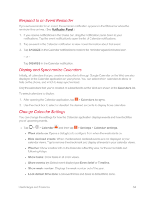 Page 91 UsefulAppsandFeatures84
Respond to an Event Reminder
If you set a reminder for an event, the reminder notification appears in the Status bar when the 
reminder time arrives. (See Notification Panel.yf
 1. If you receive notifications in the Status bar, drag the Notification panel down to your 
notifications. Tap the event notification to open the list of Calendar notifications.
 2. Tap an event in the Calendar notification to view more information about that event.
 3. Tap SNOOZE in the Calendar...
