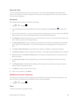 Page 93 UsefulAppsandFeatures86
Check the Time
You can check the phone any time on your phone. The current time displays in the upper right 
corner of the Status bar. Many widgets and lock screens also display the time and provide options 
for how time is displayed.
Set Alarms
Set multiple alarms using your phone’s Clock app.
 1. Tap  >  > Clock .
 2. Tap an existing alarm to change its time and other attributes or tap Add alarm  to add a new 
one.
 3. Set the time of the alarm. You can change the time by...