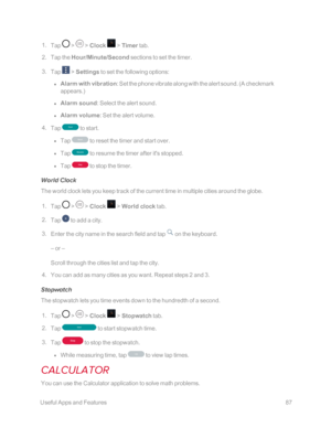 Page 94 UsefulAppsandFeatures87
 1. Tap  >  > Clock  > Timer tab.
 2. Tap the Hour/Minute/Second sections to set the timer.
 3. Tap  > Settings to set the following options:
 l Alarm with vibration: Set the phone vibrate along with the alert sound. (A checkmark 
appears.yf 
 l Alarm sound: Select the alert sound. 
 l Alarm volume: Set the alert volume.
 4. Tap  to start.
 l Tap  to reset the timer and start over.
 l Tap  to resume the timer after it's stopped.
 l Tap  to stop the timer.
World Clock
The...
